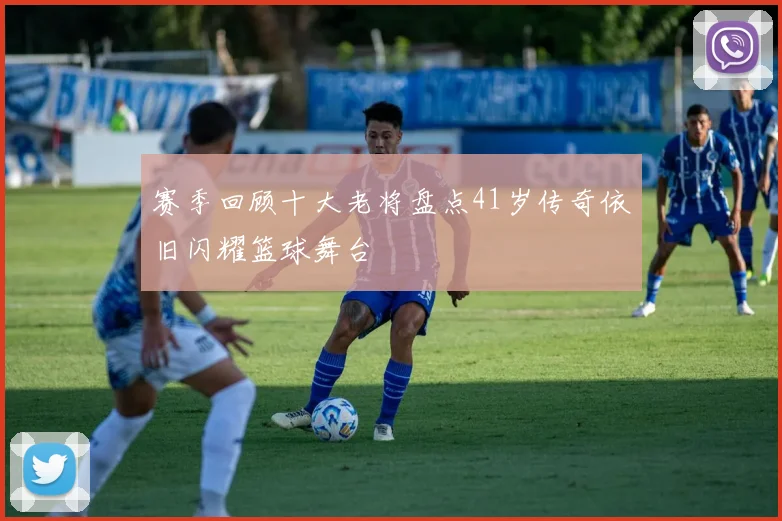 赛季回顾十大老将盘点41岁传奇依旧闪耀篮球舞台