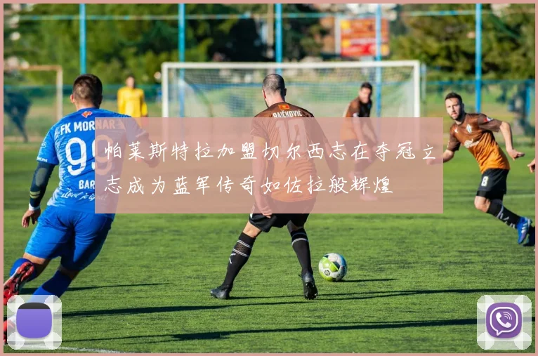 帕莱斯特拉加盟切尔西志在夺冠立志成为蓝军传奇如佐拉般辉煌