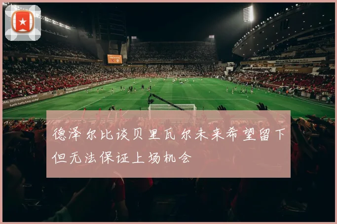 德泽尔比谈贝里瓦尔未来希望留下但无法保证上场机会